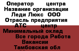 Оператор Call-центра › Название организации ­ Леди Люкс, ООО › Отрасль предприятия ­ АТС, call-центр › Минимальный оклад ­ 25 000 - Все города Работа » Вакансии   . Тамбовская обл.,Моршанск г.